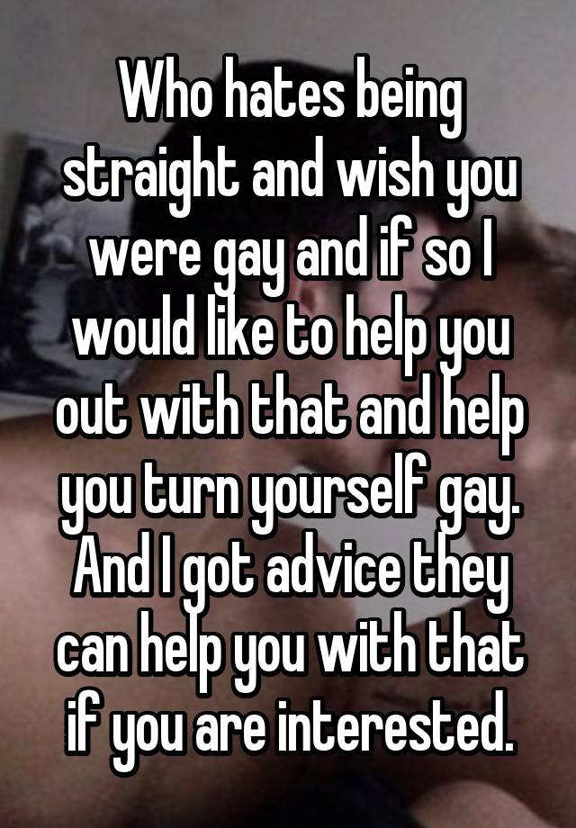 Who hates being straight and wish you were gay and if so I would like to help you out with that and help you turn yourself gay. And I got advice they can help you with that if you are interested.