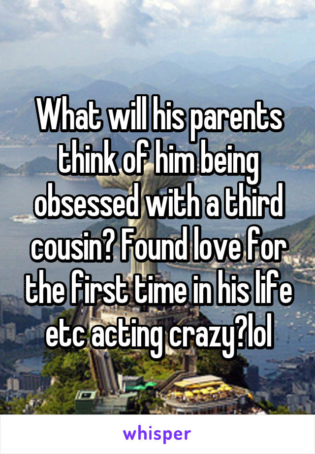 What will his parents think of him being obsessed with a third cousin? Found love for the first time in his life etc acting crazy?lol