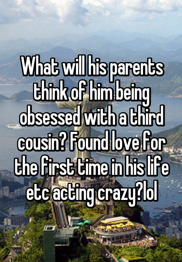 What will his parents think of him being obsessed with a third cousin? Found love for the first time in his life etc acting crazy?lol