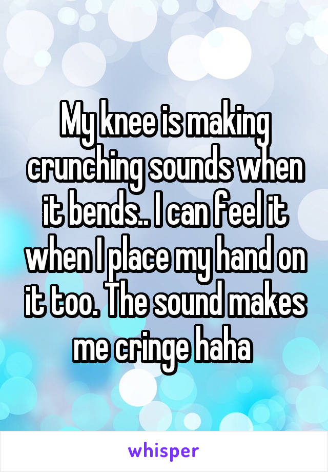 My knee is making crunching sounds when it bends.. I can feel it when I place my hand on it too. The sound makes me cringe haha 