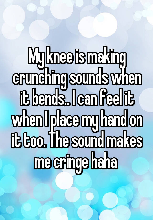 My knee is making crunching sounds when it bends.. I can feel it when I place my hand on it too. The sound makes me cringe haha 