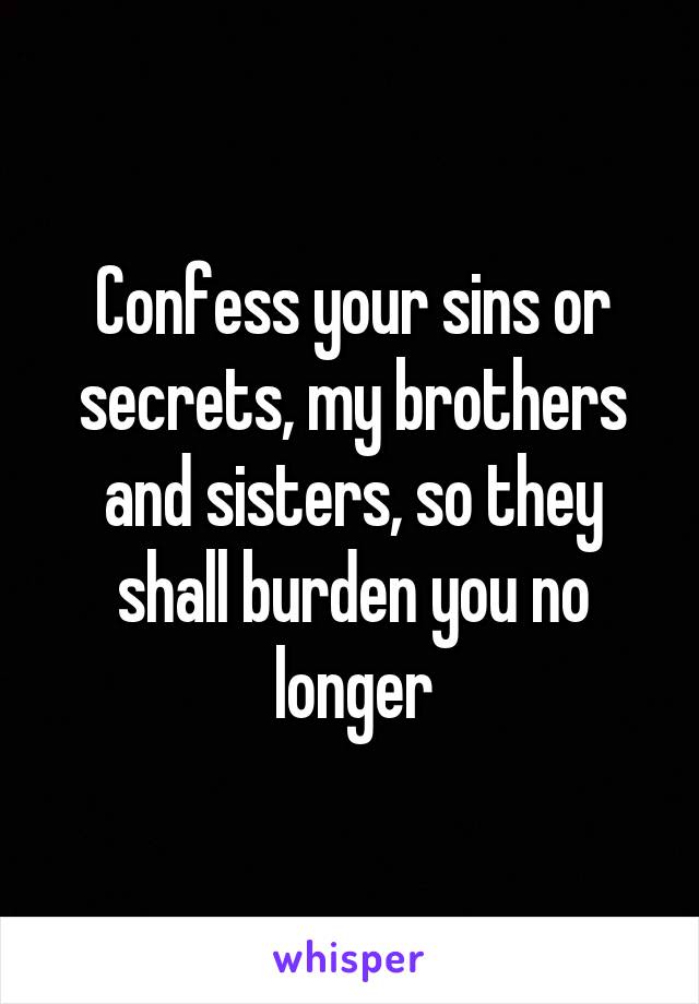 Confess your sins or secrets, my brothers and sisters, so they shall burden you no longer