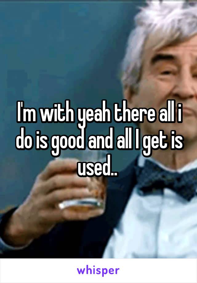 I'm with yeah there all i do is good and all I get is used.. 