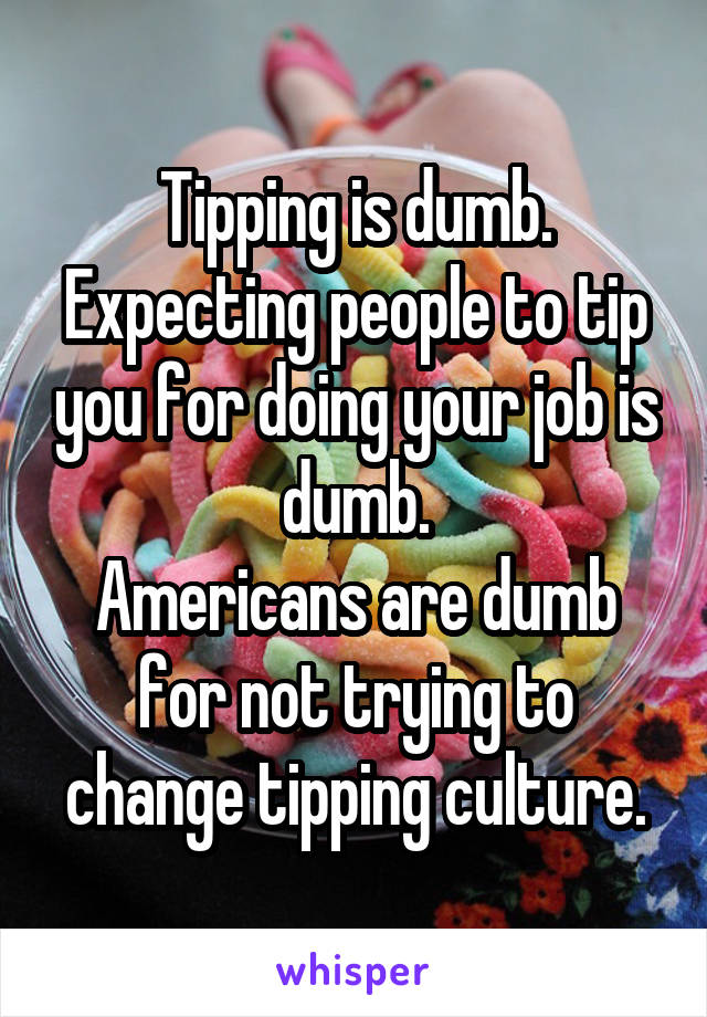 Tipping is dumb.
Expecting people to tip you for doing your job is dumb.
Americans are dumb for not trying to change tipping culture.