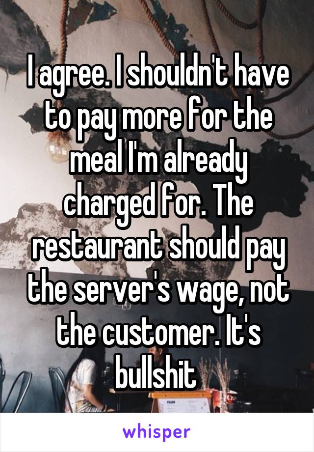 I agree. I shouldn't have to pay more for the meal I'm already charged for. The restaurant should pay the server's wage, not the customer. It's bullshit 