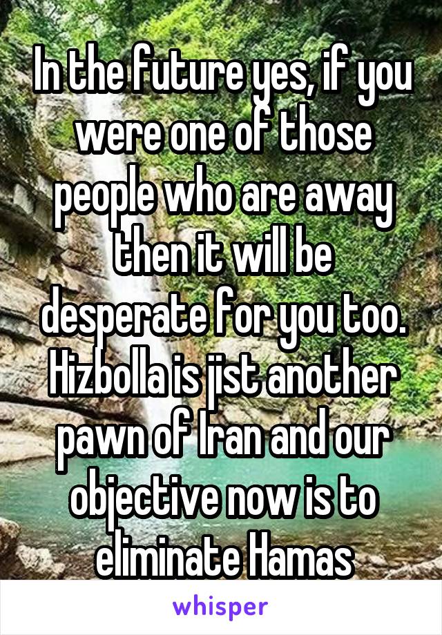 In the future yes, if you were one of those people who are away then it will be desperate for you too.
Hizbolla is jist another pawn of Iran and our objective now is to eliminate Hamas