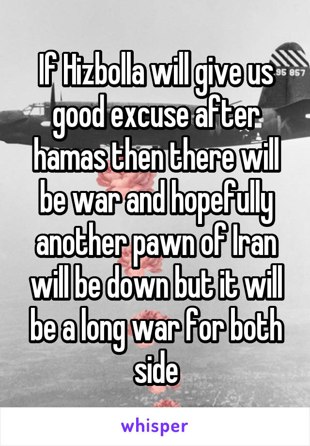 If Hizbolla will give us good excuse after hamas then there will be war and hopefully another pawn of Iran will be down but it will be a long war for both side