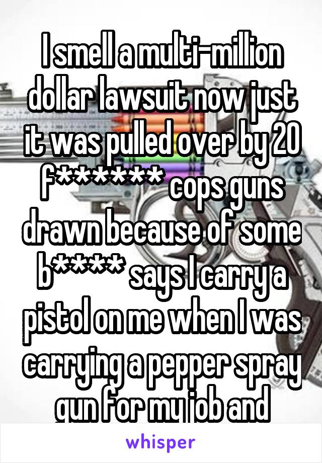 I smell a multi-million dollar lawsuit now just it was pulled over by 20 f****** cops guns drawn because of some b**** says I carry a pistol on me when I was carrying a pepper spray gun for my job and