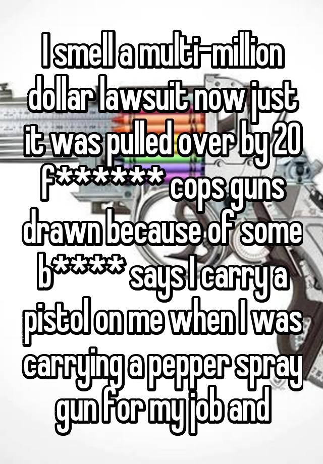 I smell a multi-million dollar lawsuit now just it was pulled over by 20 f****** cops guns drawn because of some b**** says I carry a pistol on me when I was carrying a pepper spray gun for my job and