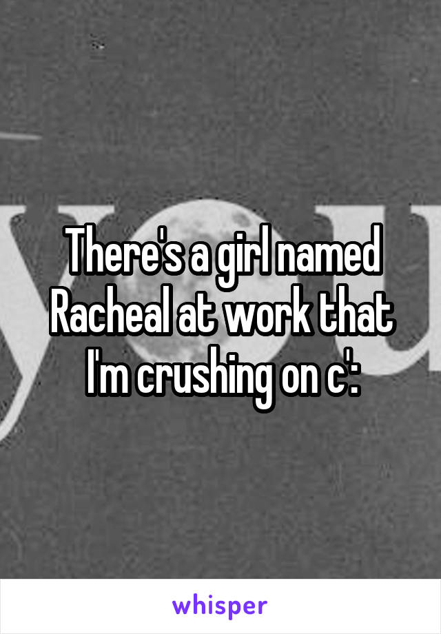 There's a girl named Racheal at work that I'm crushing on c':