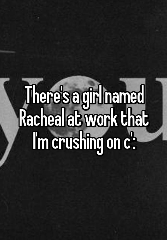 There's a girl named Racheal at work that I'm crushing on c':