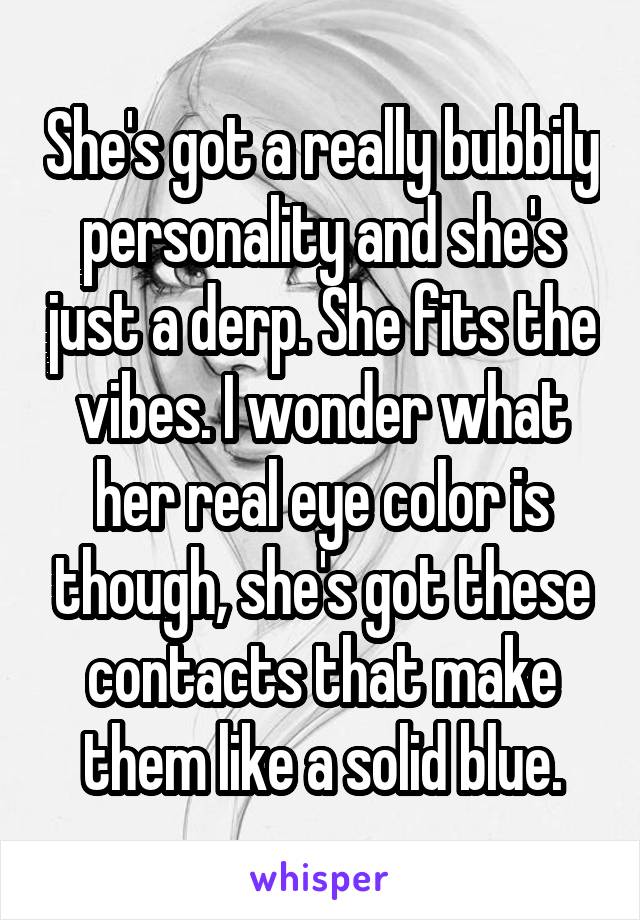 She's got a really bubbily personality and she's just a derp. She fits the vibes. I wonder what her real eye color is though, she's got these contacts that make them like a solid blue.