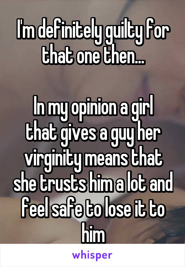 I'm definitely guilty for that one then...

In my opinion a girl that gives a guy her virginity means that she trusts him a lot and feel safe to lose it to him