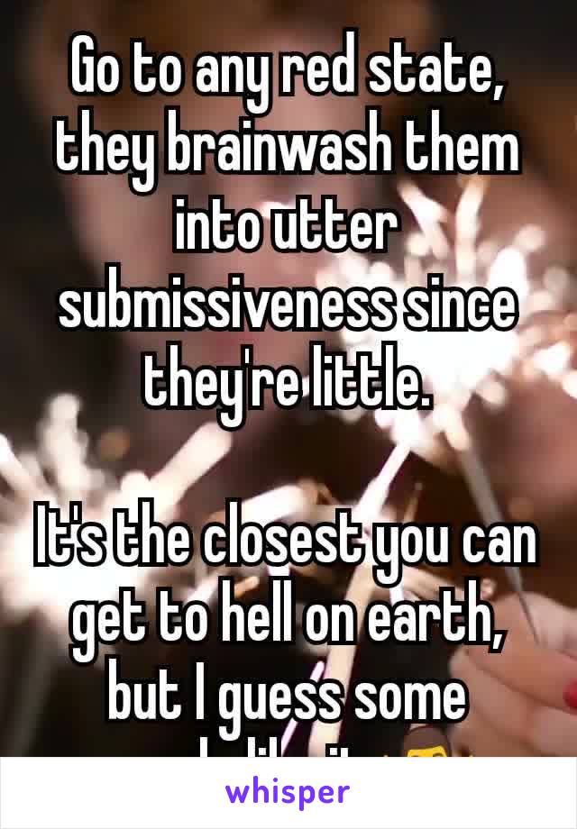 Go to any red state, they brainwash them into utter submissiveness since they're little.

It's the closest you can get to hell on earth, but I guess some people like it 🤷‍♂️