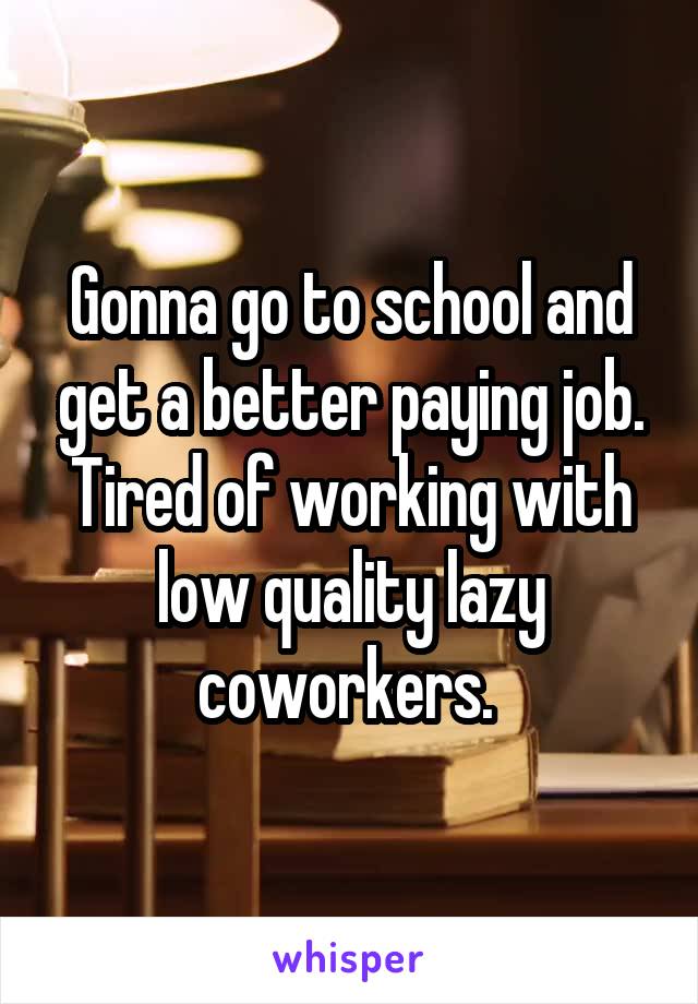 Gonna go to school and get a better paying job. Tired of working with low quality lazy coworkers. 