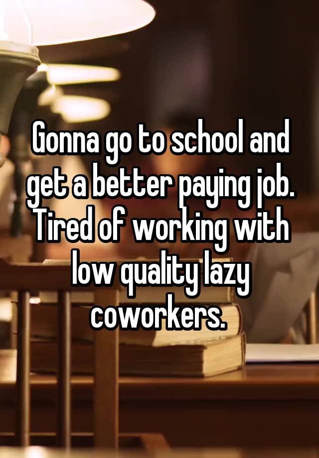 Gonna go to school and get a better paying job. Tired of working with low quality lazy coworkers. 