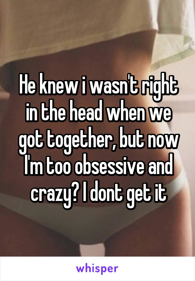 He knew i wasn't right in the head when we got together, but now I'm too obsessive and crazy? I dont get it