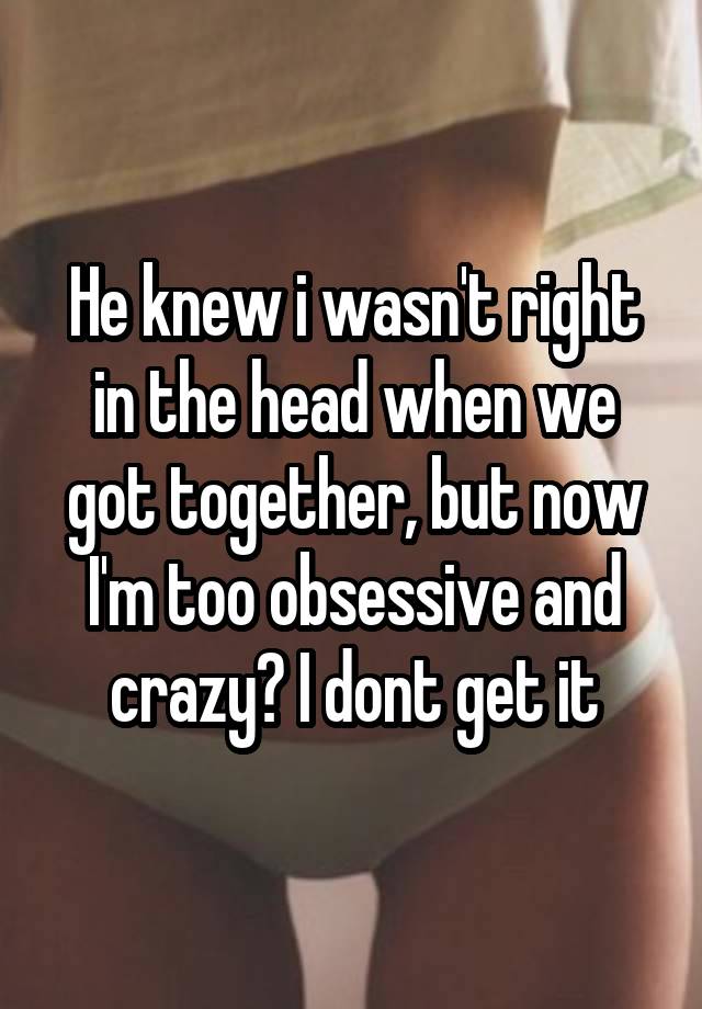 He knew i wasn't right in the head when we got together, but now I'm too obsessive and crazy? I dont get it