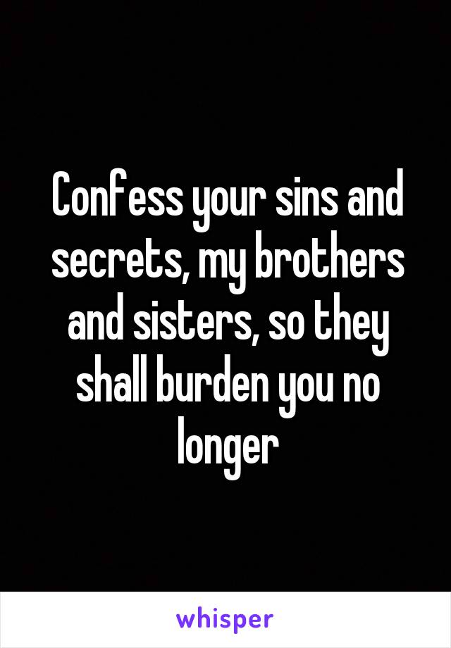 Confess your sins and secrets, my brothers and sisters, so they shall burden you no longer