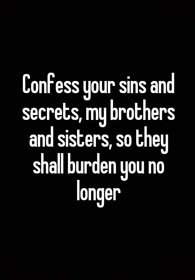 Confess your sins and secrets, my brothers and sisters, so they shall burden you no longer