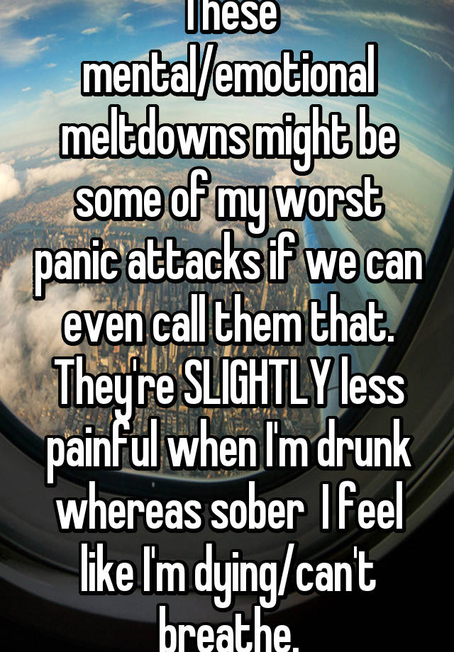 These mental/emotional meltdowns might be some of my worst panic attacks if we can even call them that. They're SLIGHTLY less painful when I'm drunk whereas sober  I feel like I'm dying/can't breathe.