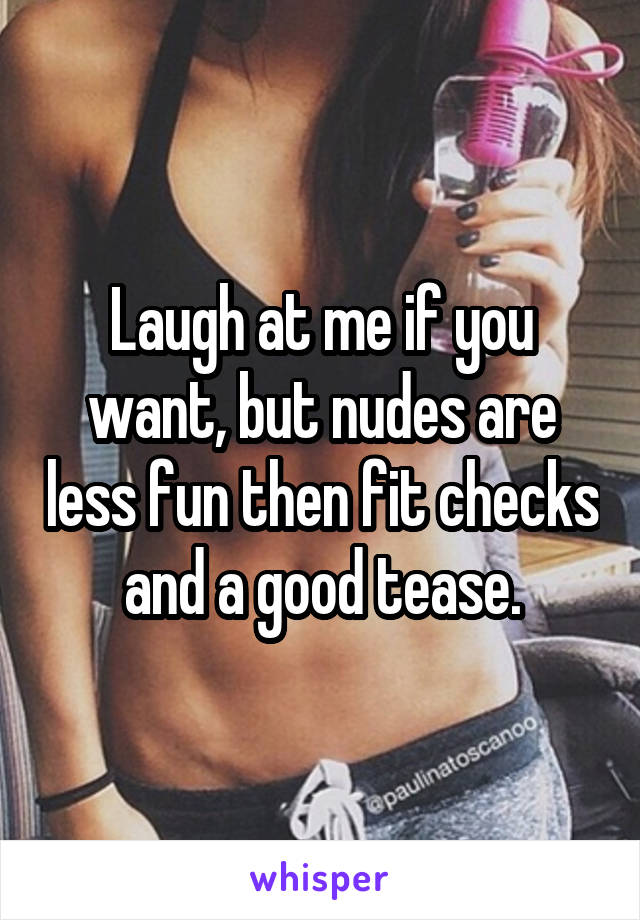 Laugh at me if you want, but nudes are less fun then fit checks and a good tease.