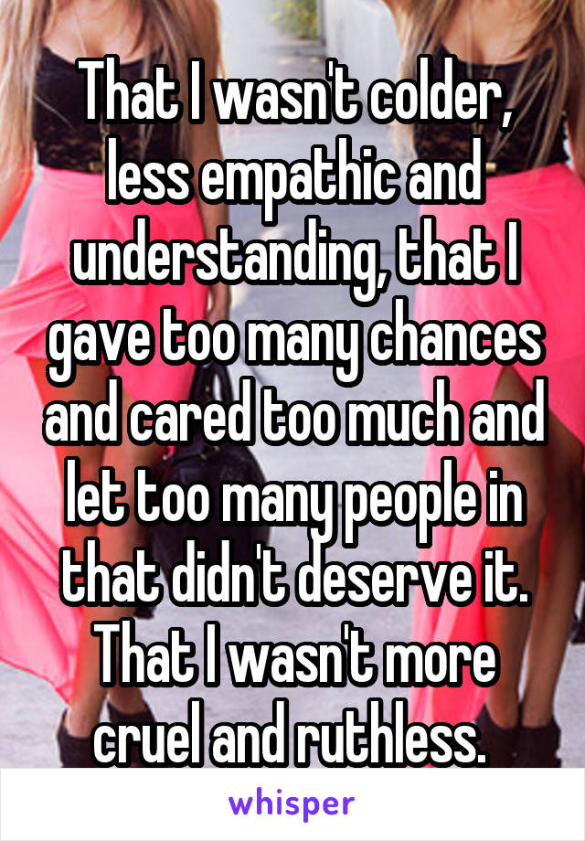 That I wasn't colder, less empathic and understanding, that I gave too many chances and cared too much and let too many people in that didn't deserve it. That I wasn't more cruel and ruthless. 