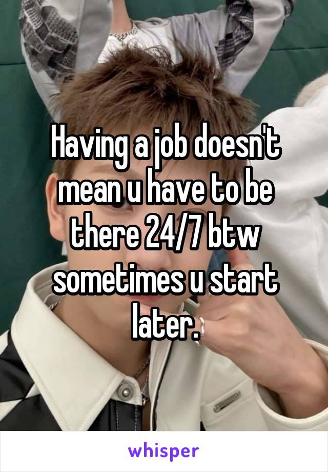 Having a job doesn't mean u have to be there 24/7 btw sometimes u start later.