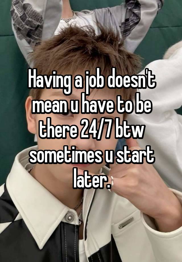 Having a job doesn't mean u have to be there 24/7 btw sometimes u start later.