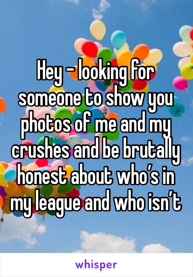 Hey - looking for someone to show you photos of me and my crushes and be brutally honest about who’s in my league and who isn’t 