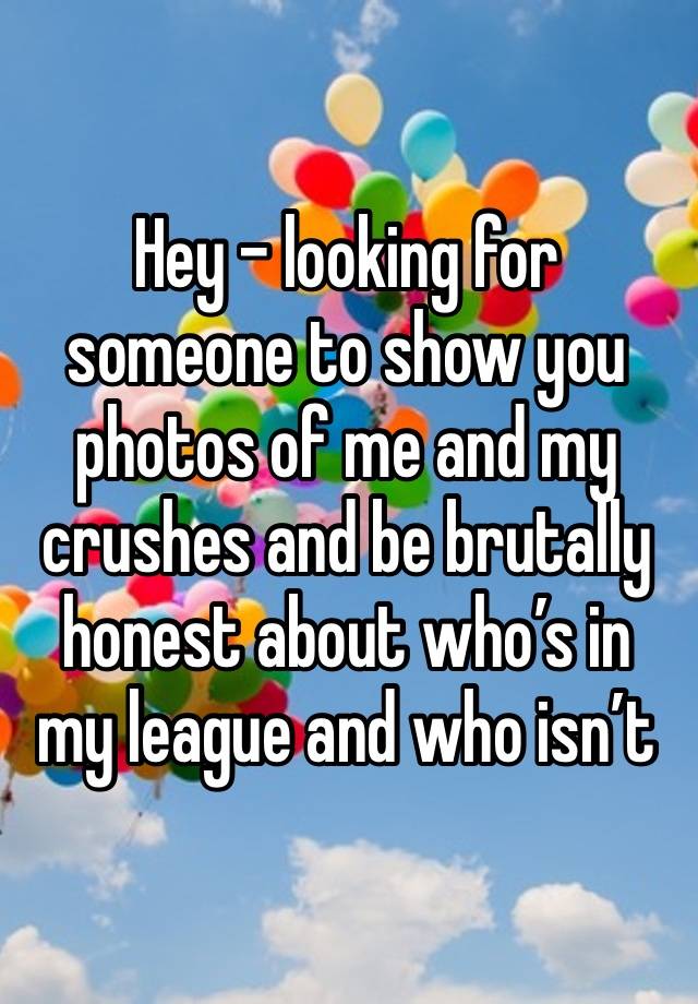 Hey - looking for someone to show you photos of me and my crushes and be brutally honest about who’s in my league and who isn’t 