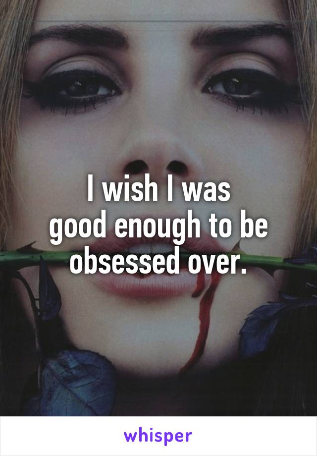 I wish I was
good enough to be
obsessed over.