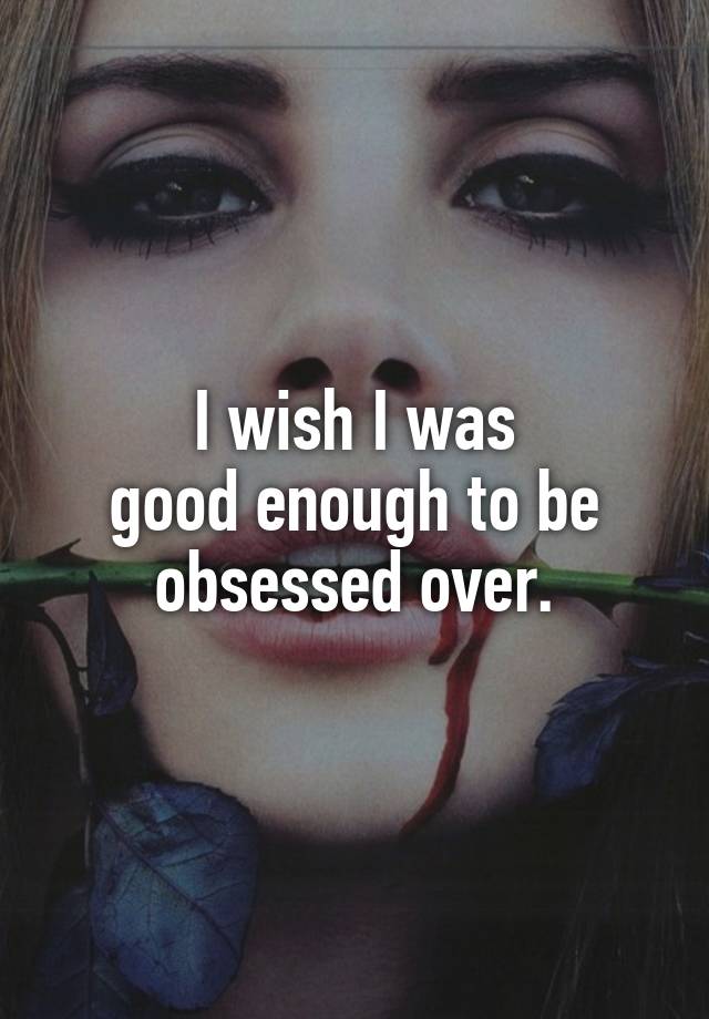 I wish I was
good enough to be
obsessed over.