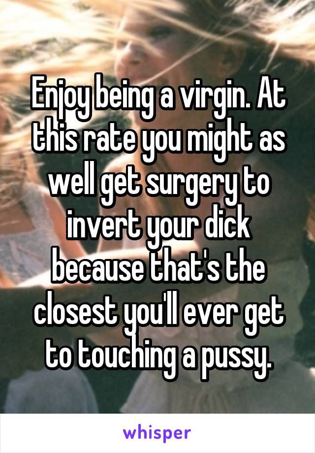 Enjoy being a virgin. At this rate you might as well get surgery to invert your dick because that's the closest you'll ever get to touching a pussy.