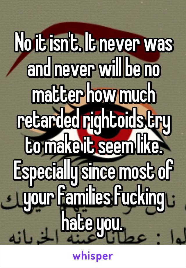 No it isn't. It never was and never will be no matter how much retarded rightoids try to make it seem like. Especially since most of your families fucking hate you. 