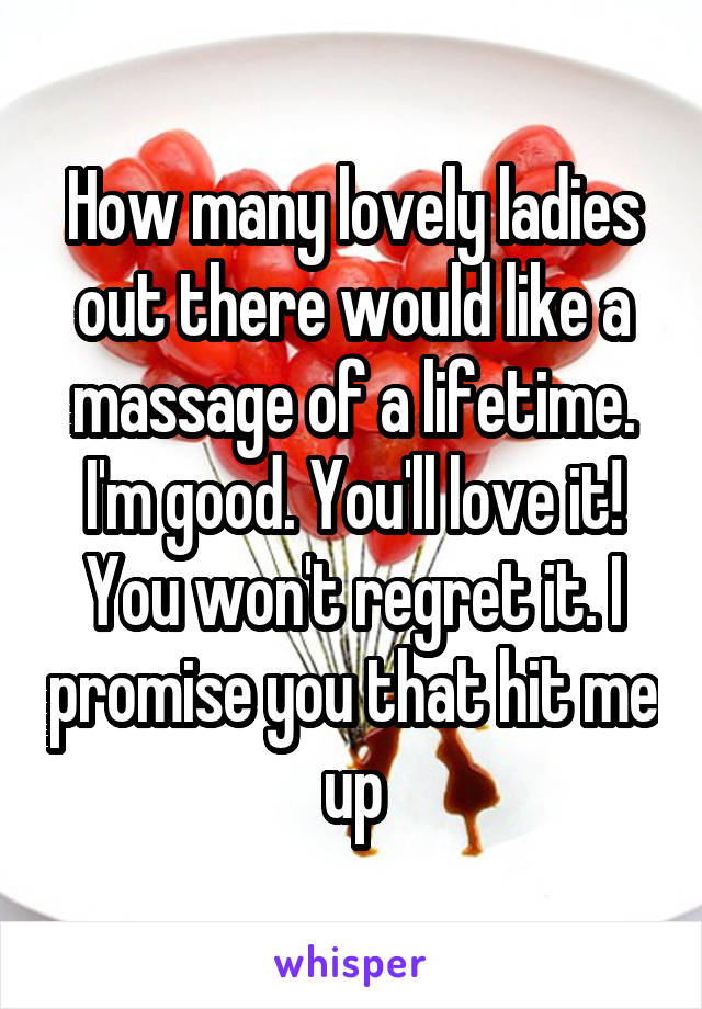 How many lovely ladies out there would like a massage of a lifetime. I'm good. You'll love it! You won't regret it. I promise you that hit me up