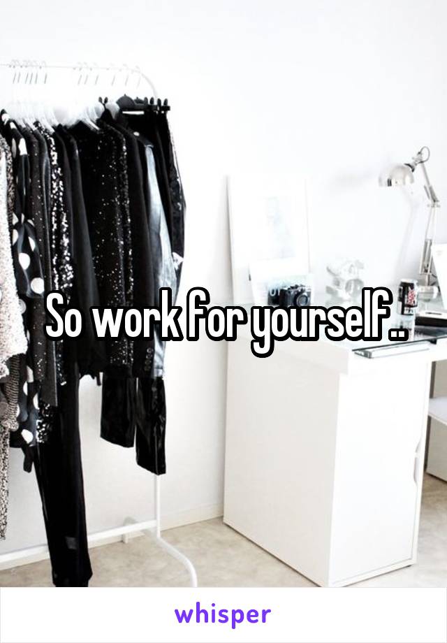 So work for yourself..