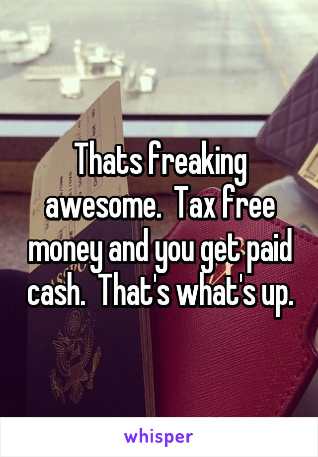 Thats freaking awesome.  Tax free money and you get paid cash.  That's what's up.