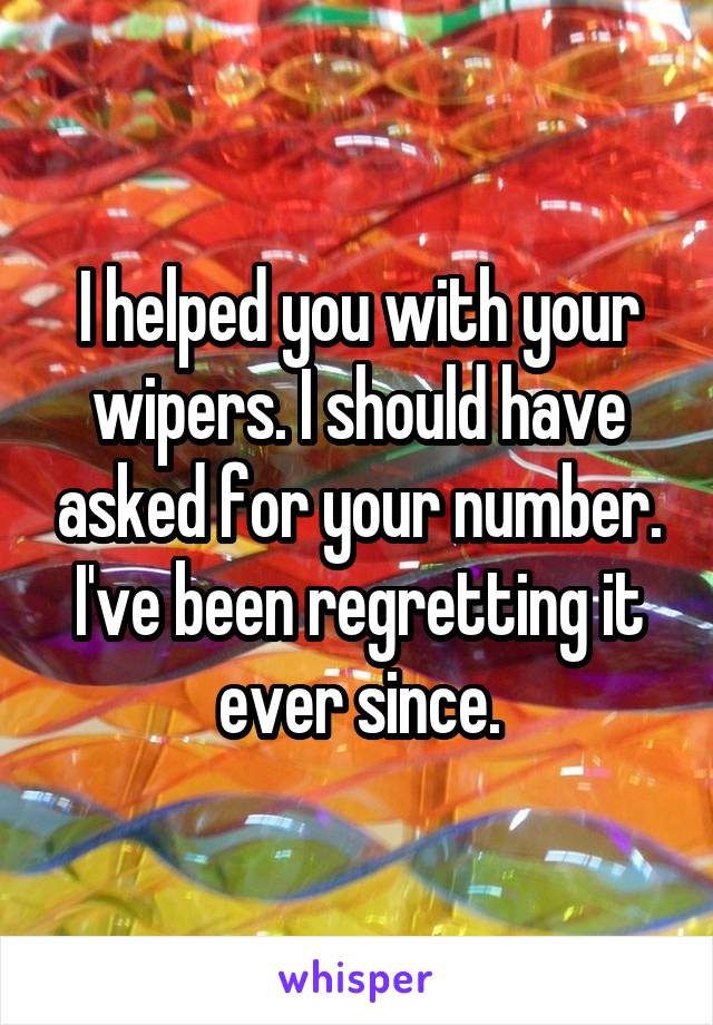 I helped you with your wipers. I should have asked for your number. I've been regretting it ever since.