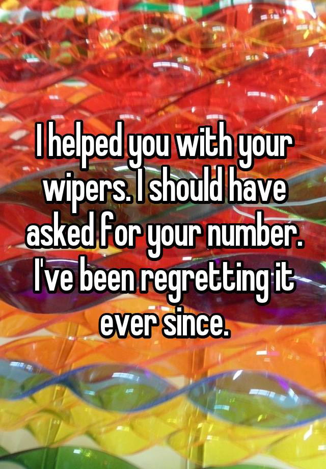 I helped you with your wipers. I should have asked for your number. I've been regretting it ever since.