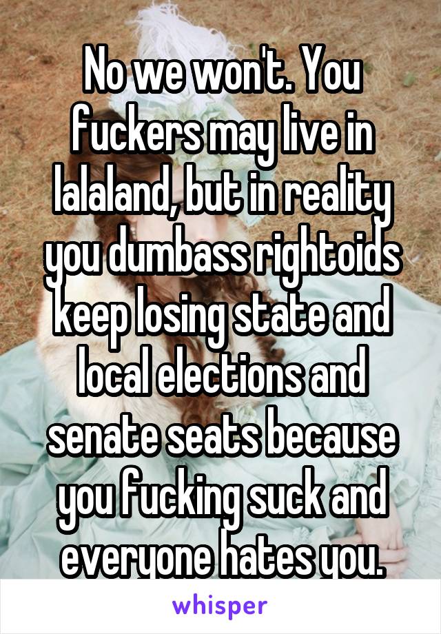 No we won't. You fuckers may live in lalaland, but in reality you dumbass rightoids keep losing state and local elections and senate seats because you fucking suck and everyone hates you.