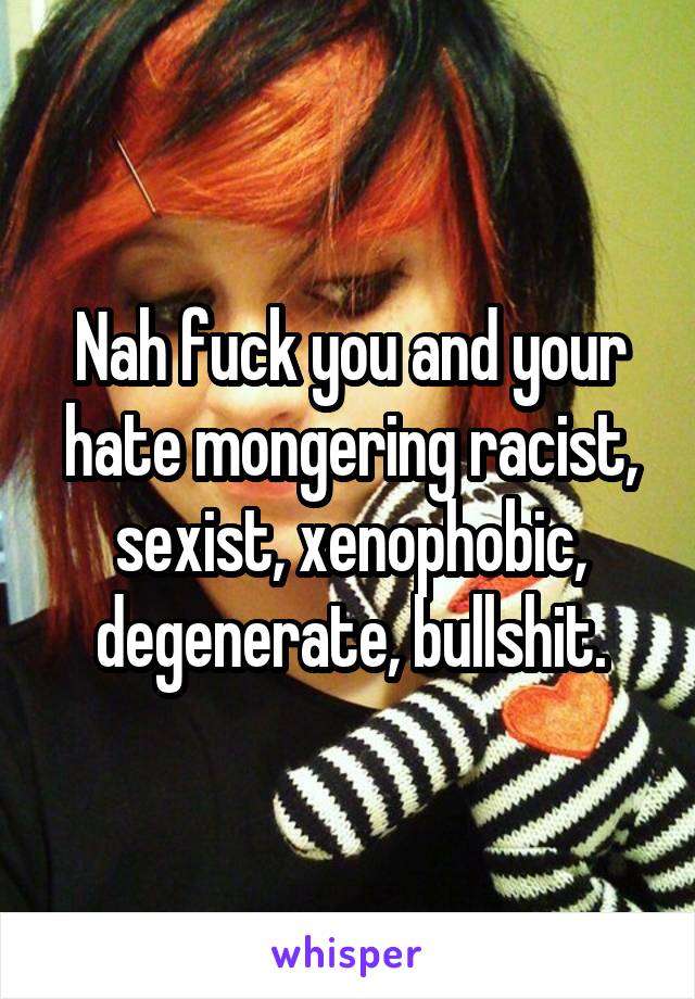 Nah fuck you and your hate mongering racist, sexist, xenophobic, degenerate, bullshit.