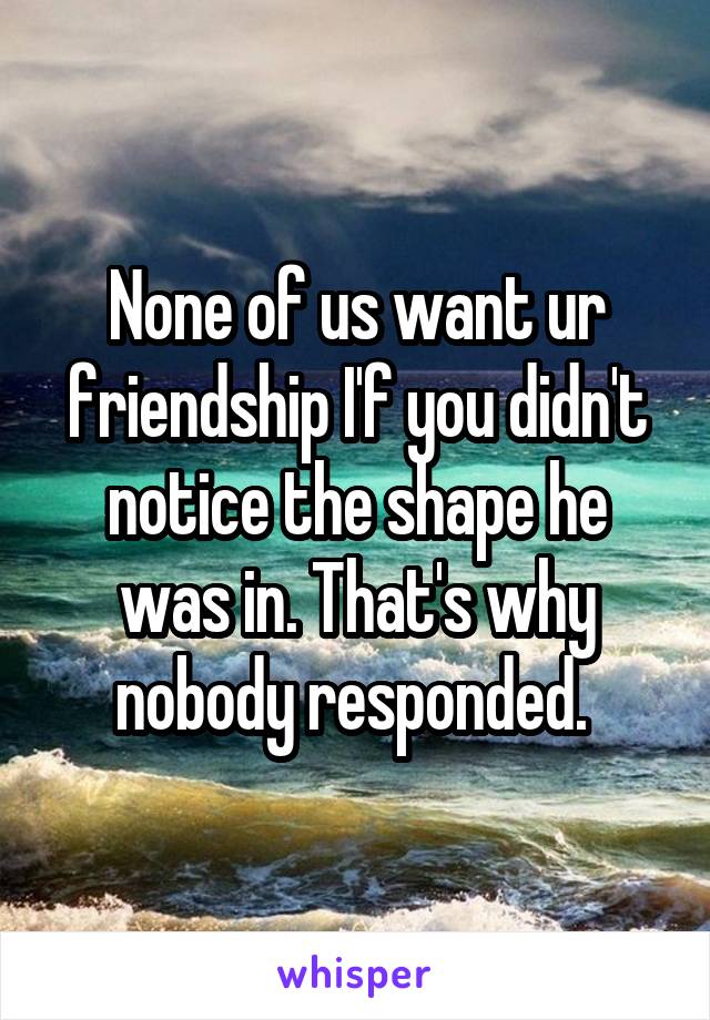 None of us want ur friendship I'f you didn't notice the shape he was in. That's why nobody responded. 