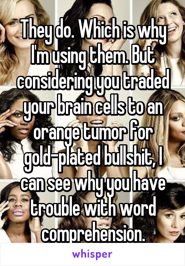 They do. Which is why I'm using them. But considering you traded your brain cells to an orange tumor for gold-plated bullshit, I can see why you have trouble with word comprehension.