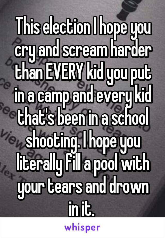 This election I hope you cry and scream harder than EVERY kid you put in a camp and every kid that's been in a school shooting. I hope you literally fill a pool with your tears and drown in it. 