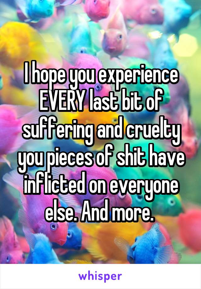 I hope you experience EVERY last bit of suffering and cruelty you pieces of shit have inflicted on everyone else. And more. 