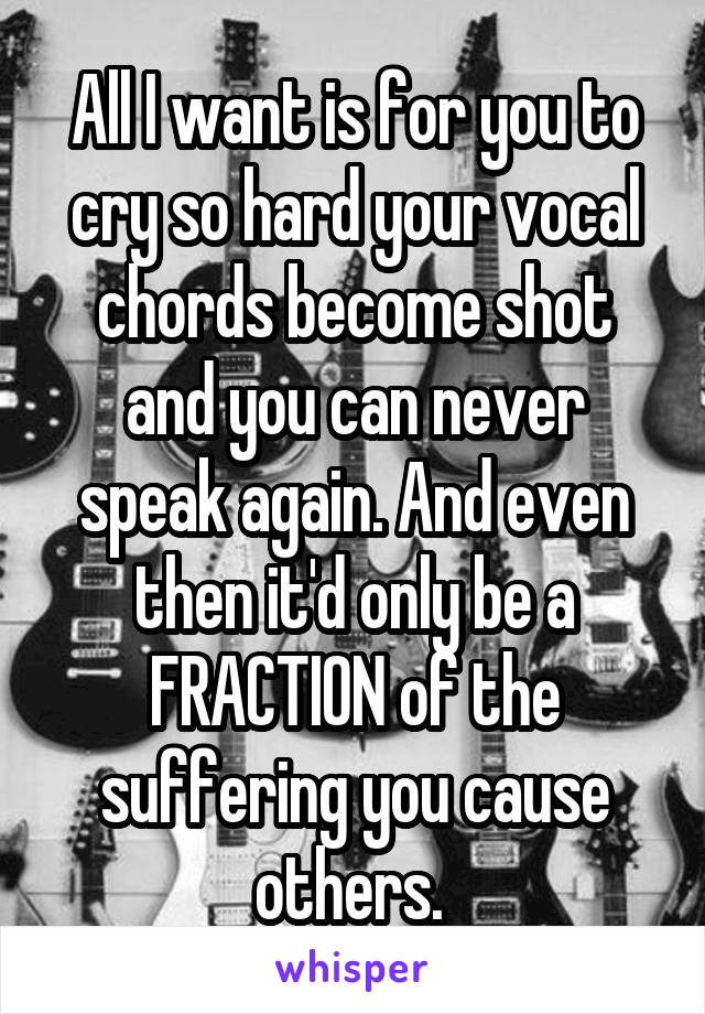 All I want is for you to cry so hard your vocal chords become shot and you can never speak again. And even then it'd only be a FRACTION of the suffering you cause others. 