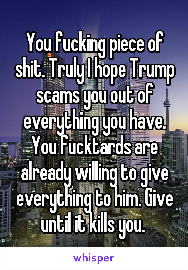 You fucking piece of shit. Truly I hope Trump scams you out of everything you have. You fucktards are already willing to give everything to him. Give until it kills you. 