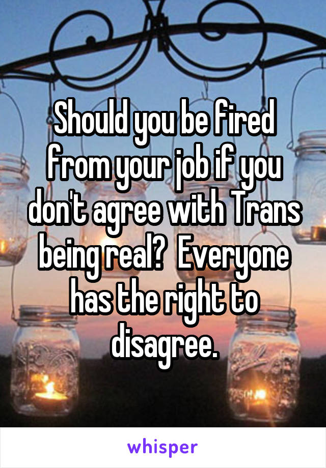 Should you be fired from your job if you don't agree with Trans being real?  Everyone has the right to disagree.