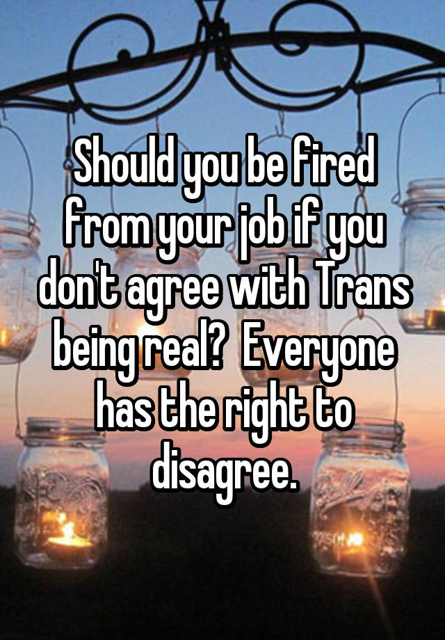 Should you be fired from your job if you don't agree with Trans being real?  Everyone has the right to disagree.